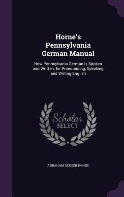 Horne's Pennsylvania German Manual: How Pennsylvania German Is Spoken and Written, for Pronouncing, Speaking and Writing English