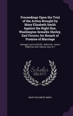 Proceedings Upon the Trial of the Action Brought by Mary Elizabeth Smith Against the Right Hon. Washington Sewallis Shirley, Earl Ferrers, for Breach