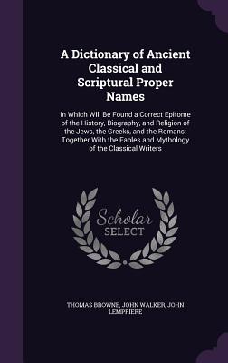 A Dictionary of Ancient Classical and Scriptural Proper Names: In Which Will Be Found a Correct Epitome of the History, Biography, and Religion of the