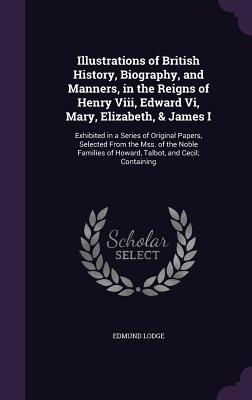 Illustrations of British History, Biography, and Manners, in the Reigns of Henry Viii, Edward Vi, Mary, Elizabeth, & James I: Exhibited in a Series of