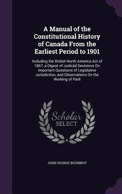 A Manual of the Constitutional History of Canada from the Earliest Period to 1901: Including the British North America Act of 1867, a Digest of Judici