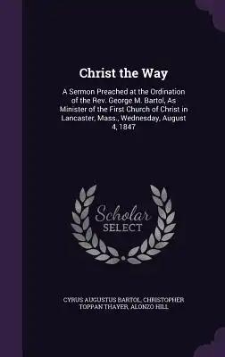 Christ the Way: A Sermon Preached at the Ordination of the Rev. George M. Bartol, As Minister of the First Church of Christ in Lancast