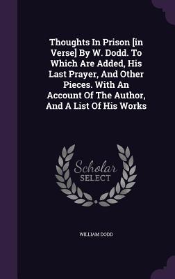 Thoughts in Prison [In Verse] by W. Dodd. to Which Are Added, His Last Prayer, and Other Pieces. with an Account of the Author, and a List of His Work
