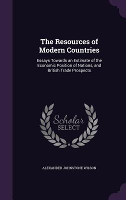 The Resources of Modern Countries: Essays Towards an Estimate of the Economic Position of Nations, and British Trade Prospects