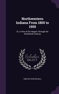 Northwestern Indiana From 1800 to 1900: Or, a View of Our Region Through the Nineteenth Century