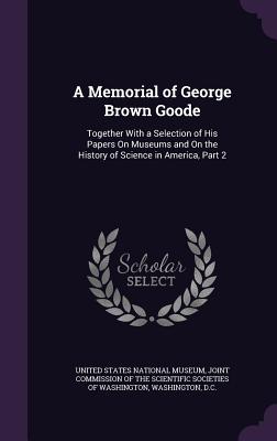 A Memorial of George Brown Goode: Together with a Selection of His Papers on Museums and on the History of Science in America, Part 2