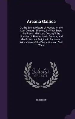 Arcana Gallica: Or, the Secret History of France, for the Last Century: Shewing, by What Steps the French Ministers Destroy'd the Libe