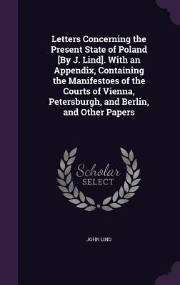 Letters Concerning the Present State of Poland [By J. Lind]. With an Appendix, Containing the Manifestoes of the Courts of Vienna, Petersburgh, and Be
