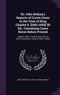 Sir John Kelyng's Reports of Crown Cases in the Time of King Charles II. [1662-1669] 3D Ed., Containing Cases Never Before Printed: Together with a Tr