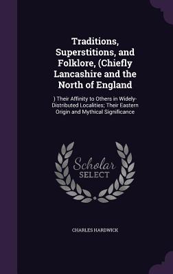 Traditions, Superstitions, and Folklore, (Chiefly Lancashire and the North of England: ) Their Affinity to Others in Widely-Distributed Localities; Th