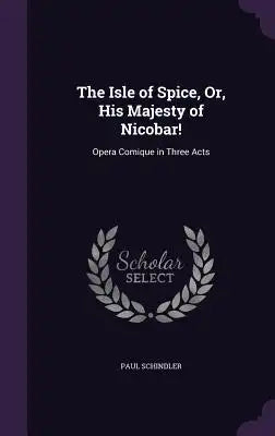 The Isle of Spice, Or, His Majesty of Nicobar!: Opera Comique in Three Acts