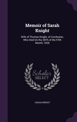 Memoir of Sarah Knight: Wife of Thomas Knight, of Colchester, Who Died On the 28Th of the Fifth Month, 1828