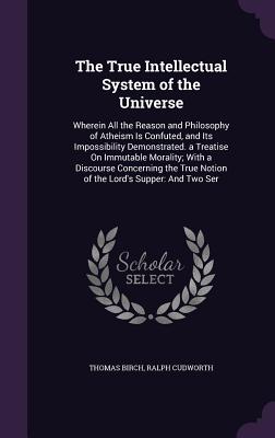 The True Intellectual System of the Universe: Wherein All the Reason and Philosophy of Atheism Is Confuted, and Its Impossibility Demonstrated. a Trea