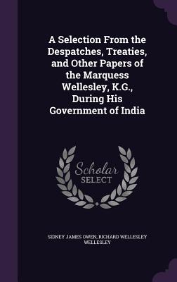 A Selection from the Despatches, Treaties, and Other Papers of the Marquess Wellesley, K.G., During His Government of India