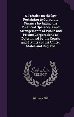 A Treatise on the Law Pertaining to Corporate Finance Including the Financial Operations and Arrangements of Public and Private Corporations as Determ