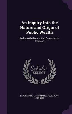 An Inquiry Into the Nature and Origin of Public Wealth: And Into the Means and Causes of Its Increase
