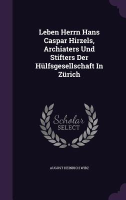 Leben Herrn Hans Caspar Hirzels, Archiaters Und Stifters Der Hulfsgesellschaft in Zurich