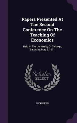 Papers Presented at the Second Conference on the Teaching of Economics: Held at the University of Chicago, Saturday, May 6, 1911