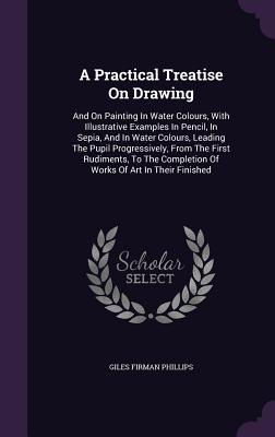 A Practical Treatise on Drawing: And on Painting in Water Colours, with Illustrative Examples in Pencil, in Sepia, and in Water Colours, Leading the P