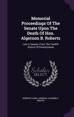 Memorial Proceedings of the Senate Upon the Death of Hon. Algernon B. Roberts: Late a Senator from the Twelfth District of Pennsylvania