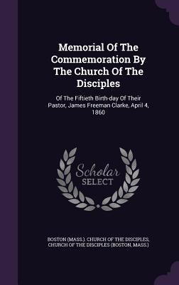 Memorial of the Commemoration by the Church of the Disciples: Of the Fiftieth Birth-Day of Their Pastor, James Freeman Clarke, April 4, 1860