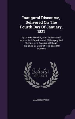 Inaugural Discourse, Delivered on the Fourth Day of January, 1821: By James Renwick, A.M. Professor of Natural and Experimental Philosophy and Chemist