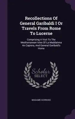 Recollections Of General Garibaldi I Or Travels From Rome To Lucerne: Comprising A Visit To The Mediterranean Isles Of La Maddalena An Caprera, And Ge