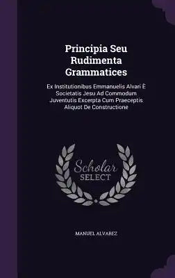 Principia Seu Rudimenta Grammatices: Ex Institutionibus Emmanuelis Alvari E Societatis Jesu Ad Commodum Juventutis Excerpta Cum Praeceptis Aliquot de