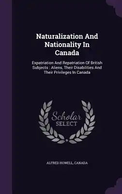 Naturalization And Nationality In Canada: Expatriation And Repatriation Of British Subjects: Aliens, Their Disabilities And Their Privileges In Canada