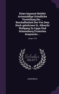 Eines Impressi Betitlet Actenmäßige Gründliche Vorstellung Der ... Beschaffenheit Des Von Dem Hoch-gebohrnen Gr. Albrecht Wolfgang Zu Lippe Und Schaum