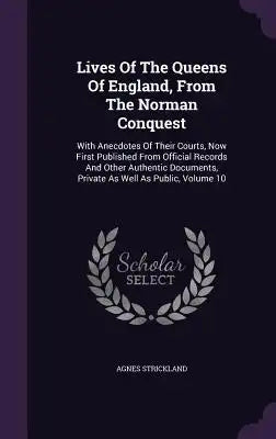 Lives Of The Queens Of England, From The Norman Conquest: With Anecdotes Of Their Courts, Now First Published From Official Records And Other Authenti