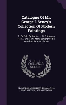 Catalogue Of Mr. George I. Seney's Collection Of Modern Paintings: To Be Sold By Auction ... At Chickering Hall ... Under The Management Of The Americ
