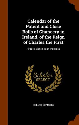 Calendar of the Patent and Close Rolls of Chancery in Ireland, of the Reign of Charles the First: First to Eighth Year, Inclusive