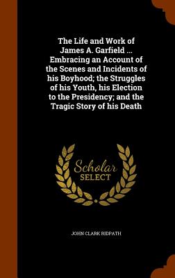 The Life and Work of James A. Garfield ... Embracing an Account of the Scenes and Incidents of his Boyhood; the Struggles of his Youth, his Election t