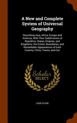 A New and Complete System of Universal Geography: Describing Asia, Africa, Europe and America; With Their Subdivisions of Republics, States, Empires,