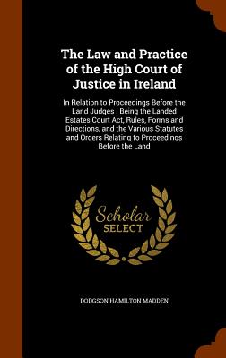 The Law and Practice of the High Court of Justice in Ireland: In Relation to Proceedings Before the Land Judges: Being the Landed Estates Court Act, R