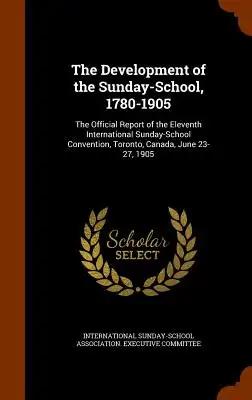 The Development of the Sunday-School, 1780-1905: The Official Report of the Eleventh International Sunday-School Convention, Toronto, Canada, June 23-