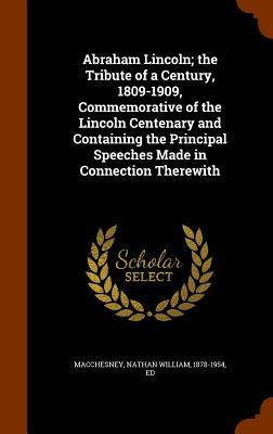 Abraham Lincoln; the Tribute of a Century, 1809-1909, Commemorative of the Lincoln Centenary and Containing the Principal Speeches Made in Connection