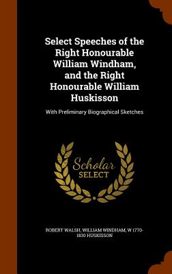 Select Speeches of the Right Honourable William Windham, and the Right Honourable William Huskisson: With Preliminary Biographical Sketches