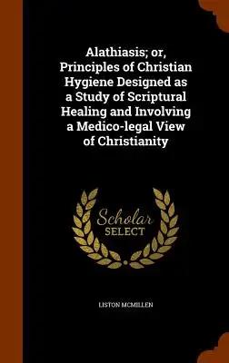 Alathiasis; or, Principles of Christian Hygiene Designed as a Study of Scriptural Healing and Involving a Medico-legal View of Christianity