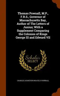 Thomas Pownall, M.P., F.R.S., Governor of Massachusetts Bay, Author of the Letters of Junius; With a Supplement Comparing the Colonies of Kings George