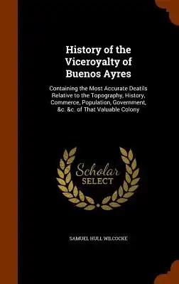 History of the Viceroyalty of Buenos Ayres: Containing the Most Accurate Deatils Relative to the Topography, History, Commerce, Population, Government