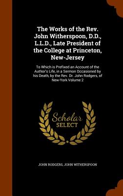 The Works of the Rev. John Witherspoon, D.D., L.L.D., Late President of the College at Princeton, New-Jersey: To Which is Prefixed an Account of the A