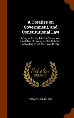 A Treatise on Government, and Constitutional Law: Being an Inquiry Into the Source and Limitation of Governmental Authority, According to the American