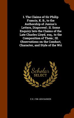 I. The Claims of Sir Philip Francis, K. B., to the Authorship of Junius's Letters, Disproved; II. Some Enquiry Into the Claims of the Late Charles Llo