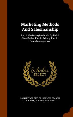Marketing Methods And Salesmanship: Part I: Marketing Methods, By Ralph Starr Butler. Part Ii: Selling. Part Iii: Sales Management