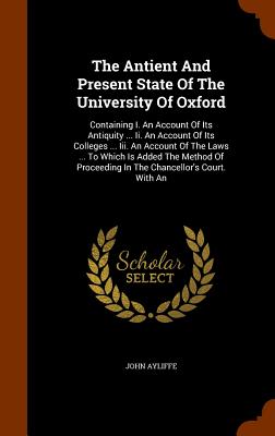 The Antient And Present State Of The University Of Oxford: Containing I. An Account Of Its Antiquity ... Ii. An Account Of Its Colleges ... Iii. An Ac