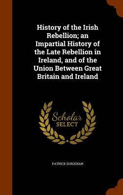 History of the Irish Rebellion; an Impartial History of the Late Rebellion in Ireland, and of the Union Between Great Britain and Ireland