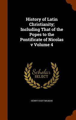 History of Latin Christianity; Including That of the Popes to the Pontificate of Nicolas v Volume 4