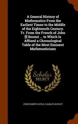 A General History of Mathematics From the Earliest Times to the Middle of the Eighteenth Century. Tr. From the French of John [!] Bossut ... to Which